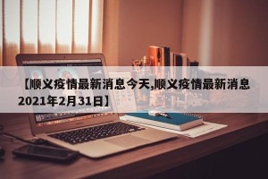【顺义疫情最新消息今天,顺义疫情最新消息2021年2月31日】