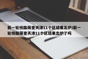 新一轮核酸筛查天津11个区结果出炉/新一轮核酸筛查天津11个区结果出炉了吗