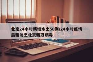 北京24小时新增本土50例/24小时疫情最新消息北京新冠病毒