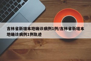 吉林省新增本地确诊病例1例/吉林省新增本地确诊病例1例轨迹