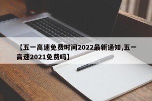 【五一高速免费时间2022最新通知,五一高速2021免费吗】