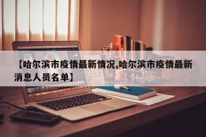【哈尔滨市疫情最新情况,哈尔滨市疫情最新消息人员名单】