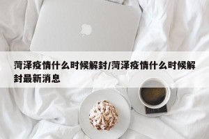 菏泽疫情什么时候解封/菏泽疫情什么时候解封最新消息