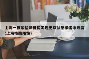 上海一核酸检测机构出现无症状感染者系谣言(上海核酸阳性)