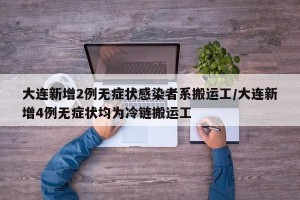 大连新增2例无症状感染者系搬运工/大连新增4例无症状均为冷链搬运工