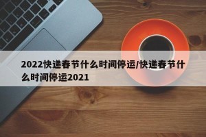 2022快递春节什么时间停运/快递春节什么时间停运2021