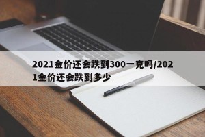2021金价还会跌到300一克吗/2021金价还会跌到多少