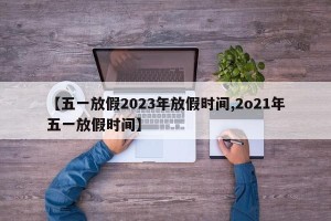 【五一放假2023年放假时间,2o21年五一放假时间】