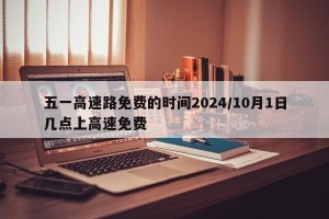 五一高速路免费的时间2024/10月1日几点上高速免费