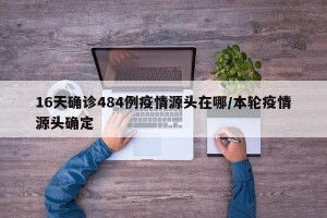 16天确诊484例疫情源头在哪/本轮疫情源头确定