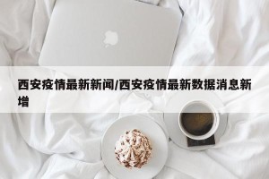 西安疫情最新新闻/西安疫情最新数据消息新增