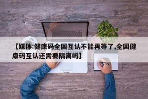 【媒体:健康码全国互认不能再等了,全国健康码互认还需要隔离吗】