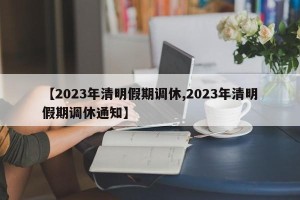 【2023年清明假期调休,2023年清明假期调休通知】