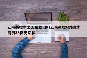 云南新增本土无症状2例/云南新增6例确诊病例23例无症状