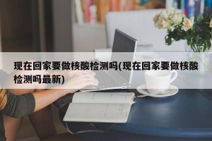 现在回家要做核酸检测吗(现在回家要做核酸检测吗最新)