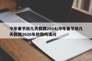 今年春节放几天假期2024/今年春节放几天假期2026年放假吗请问
