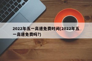 2022年五一高速免费时间(2022年五一高速免费吗?)