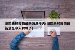 湖南新冠疫情最新消息今天(湖南新冠疫情最新消息今天封城了)