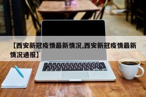 【西安新冠疫情最新情况,西安新冠疫情最新情况通报】