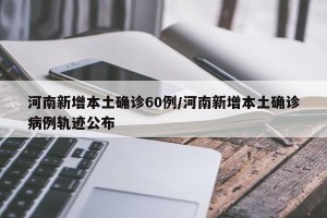 河南新增本土确诊60例/河南新增本土确诊病例轨迹公布