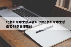 北京新增本土感染者49例/北京新增本土感染者49例是哪里的