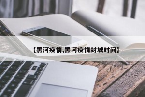 【黑河疫情,黑河疫情封城时间】