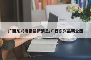 广西东兴疫情最新消息/广西东兴最新全图