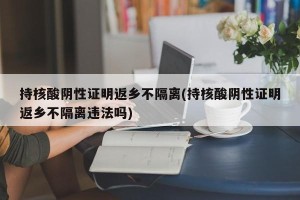 持核酸阴性证明返乡不隔离(持核酸阴性证明返乡不隔离违法吗)