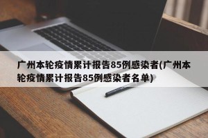 广州本轮疫情累计报告85例感染者(广州本轮疫情累计报告85例感染者名单)