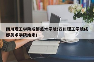 四川理工学院成都美术学院(四川理工学院成都美术学院始末)
