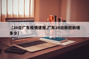 【20日广东疫情速报,广东20日新冠新增多少】