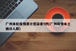 广州本轮疫情累计感染者9例(广州疫情本土确诊人数)