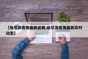【哈尔滨疫情最新进展,哈尔滨疫情最新实时动态】