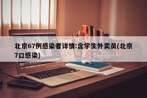 北京67例感染者详情:含学生外卖员(北京7口感染)