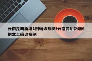 云南昆明新增1例确诊病例/云南昆明新增6例本土确诊病例