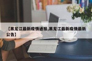 【黑龙江最新疫情通报,黑龙江最新疫情最新公告】