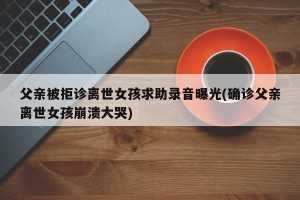 父亲被拒诊离世女孩求助录音曝光(确诊父亲离世女孩崩溃大哭)