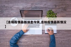 【吉林疫情最新消息今天,吉林疫情最新情况】