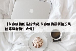 【长春疫情的最新情况,长春疫情最新情况风险等级老街牛大骨】