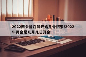 2022两会是几号开始几号结束/2022年两会是几月几日开会