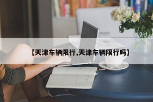 【天津车辆限行,天津车辆限行吗】