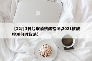 【12月1日起取消核酸检测,2021核酸检测何时取消】