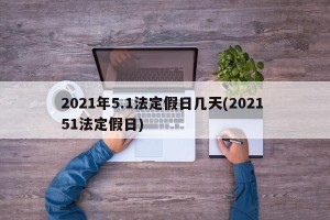 2021年5.1法定假日几天(2021 51法定假日)