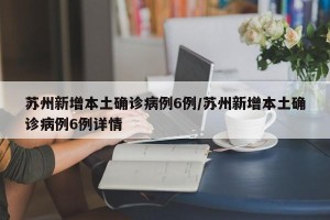 苏州新增本土确诊病例6例/苏州新增本土确诊病例6例详情