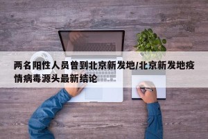 两名阳性人员曾到北京新发地/北京新发地疫情病毒源头最新结论