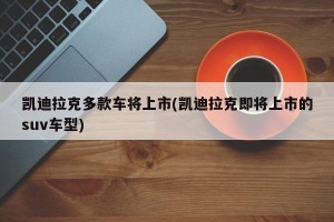 凯迪拉克多款车将上市(凯迪拉克即将上市的suv车型)