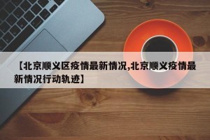 【北京顺义区疫情最新情况,北京顺义疫情最新情况行动轨迹】