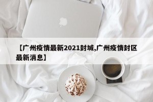 【广州疫情最新2021封城,广州疫情封区最新消息】