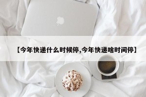 【今年快递什么时候停,今年快递啥时间停】