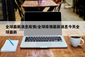 全球最新消息疫情/全球疫情最新消息今天全球最新